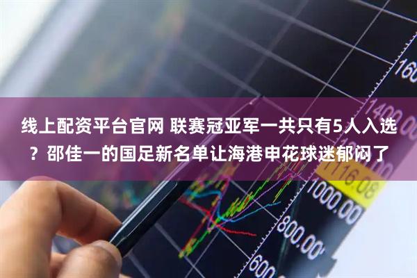 线上配资平台官网 联赛冠亚军一共只有5人入选？邵佳一的国足新名单让海港申花球迷郁闷了