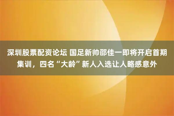 深圳股票配资论坛 国足新帅邵佳一即将开启首期集训，四名“大龄”新人入选让人略感意外