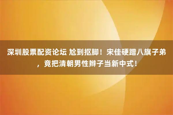 深圳股票配资论坛 尬到抠脚！宋佳硬蹭八旗子弟，竟把清朝男性辫子当新中式！