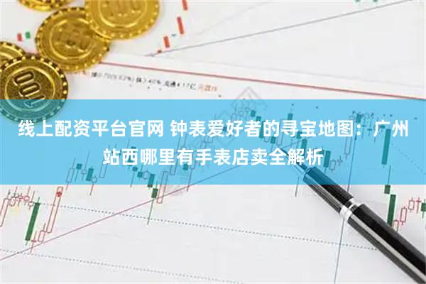 线上配资平台官网 钟表爱好者的寻宝地图：广州站西哪里有手表店卖全解析
