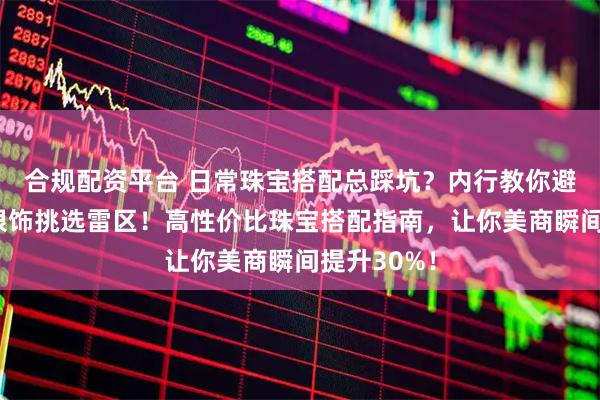 合规配资平台 日常珠宝搭配总踩坑？内行教你避开黄金与银饰挑选雷区！高性价比珠宝搭配指南，让你美商瞬间提升30%！