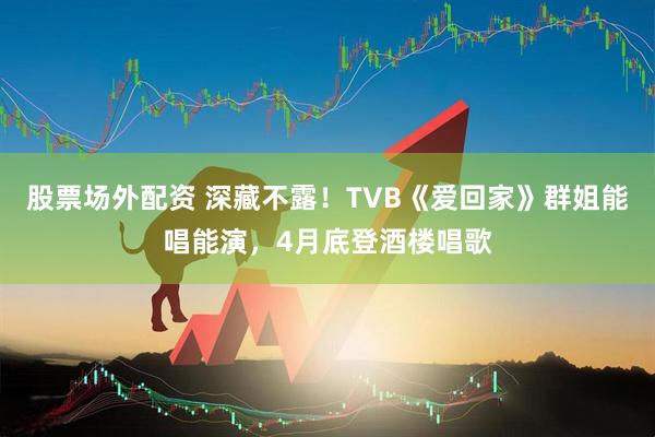 股票场外配资 深藏不露!TVB《爱回家》群姐能唱能演,4月底登酒楼唱歌