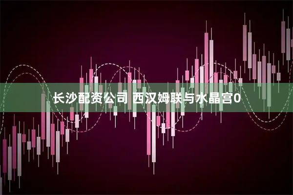 长沙配资公司 西汉姆联与水晶宫0