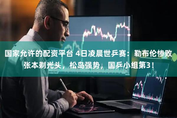 国家允许的配资平台 4日凌晨世乒赛：勒布伦惨败张本剃光头，松岛强势，国乒小组第3！