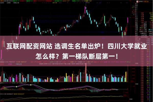 互联网配资网站 选调生名单出炉！四川大学就业怎么样？第一梯队断层第一！