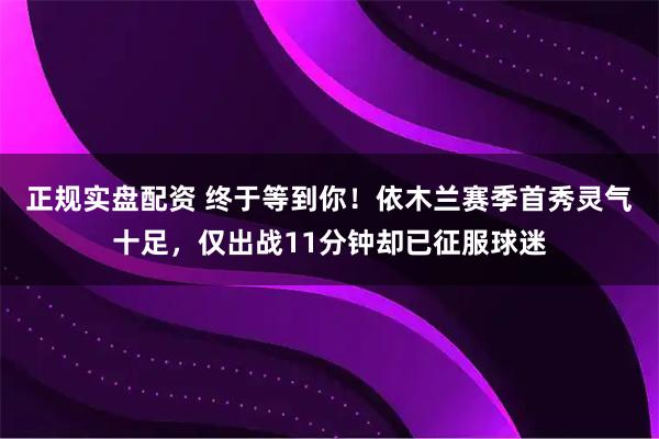 正规实盘配资 终于等到你！依木兰赛季首秀灵气十足，仅出战11分钟却已征服球迷