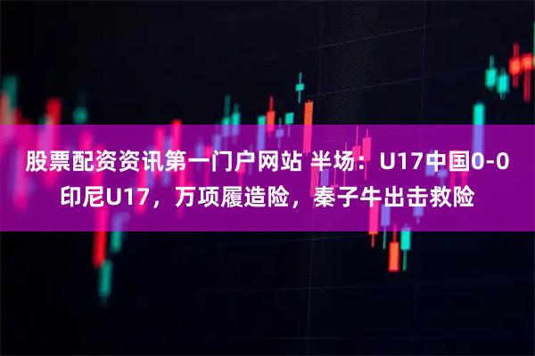 股票配资资讯第一门户网站 半场：U17中国0-0印尼U17，万项履造险，秦子牛出击救险