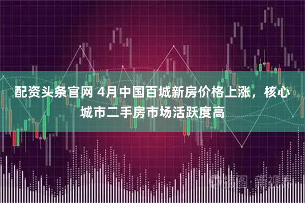 配资头条官网 4月中国百城新房价格上涨,核心城市二手房市场活跃度高