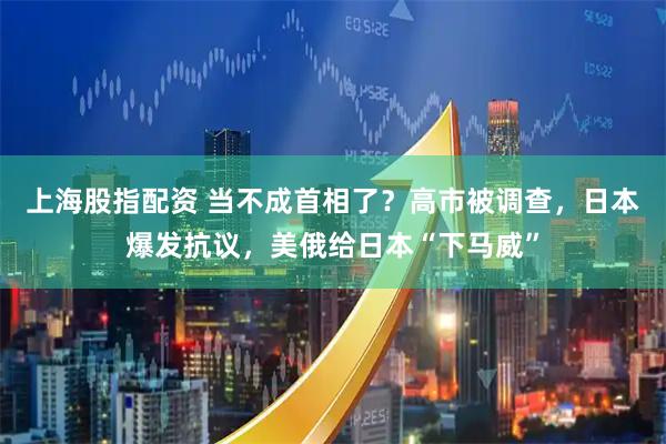 上海股指配资 当不成首相了?高市被调查,日本爆发抗议,美俄给日本“下马威”
