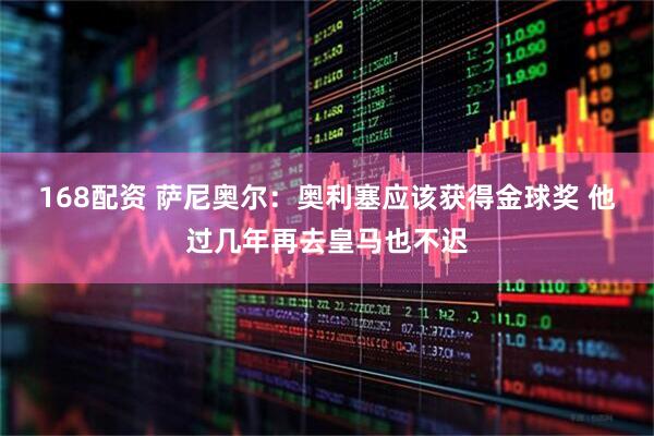 168配资 萨尼奥尔：奥利塞应该获得金球奖 他过几年再去皇马也不迟