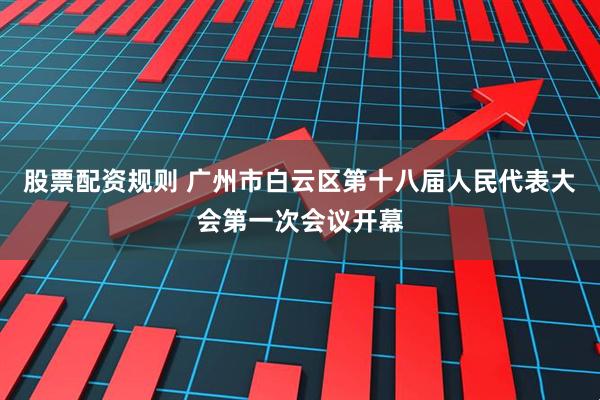 股票配资规则 广州市白云区第十八届人民代表大会第一次会议开幕