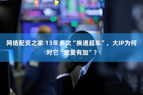 网络配资之家 13年多次“换道超车”，大IP为何对它“宠爱有加”？